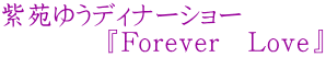 紫苑ゆうディナーショー 　　　　『Ｆｏｒｅｖｅｒ　Ｌｏｖｅ』